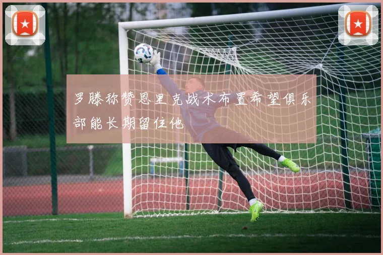 罗滕称赞恩里克战术布置希望俱乐部能长期留住他