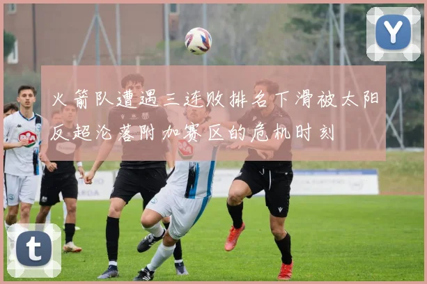 火箭队遭遇三连败排名下滑被太阳反超沦落附加赛区的危机时刻