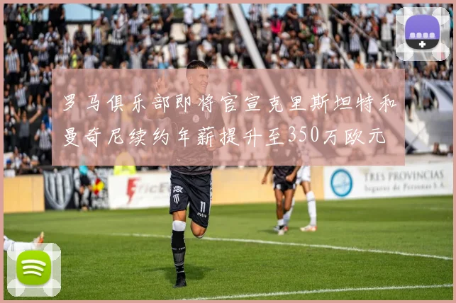 罗马俱乐部即将官宣克里斯坦特和曼奇尼续约年薪提升至350万欧元