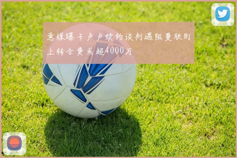 意媒曝卡卢卢续约谈判遇阻曼联盯上转会费或超4000万