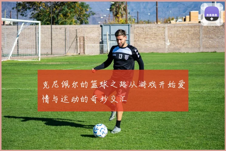 克尼佩尔的篮球之路从游戏开始爱情与运动的奇妙交汇