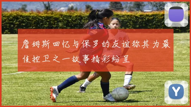 詹姆斯回忆与保罗的友谊称其为最佳控卫之一故事精彩纷呈