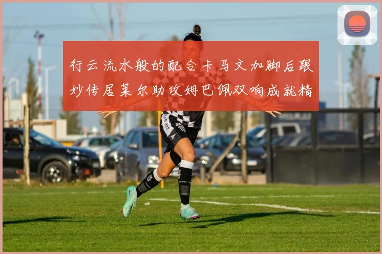 行云流水般的配合卡马文加脚后跟妙传居莱尔助攻姆巴佩双响成就精彩瞬间