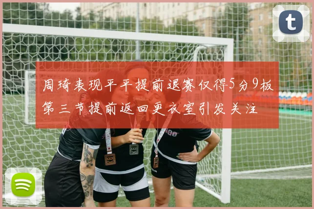 周琦表现平平提前退赛仅得5分9板第三节提前返回更衣室引发关注