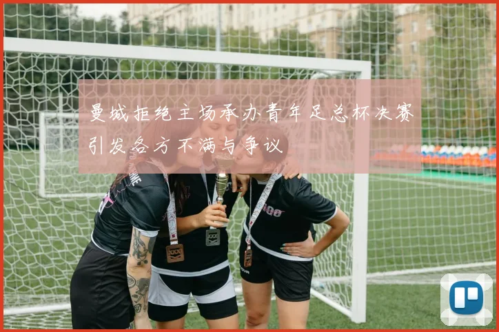 曼城拒绝主场承办青年足总杯决赛引发各方不满与争议