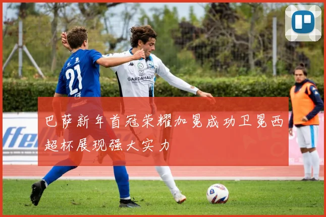巴萨新年首冠荣耀加冕成功卫冕西超杯展现强大实力