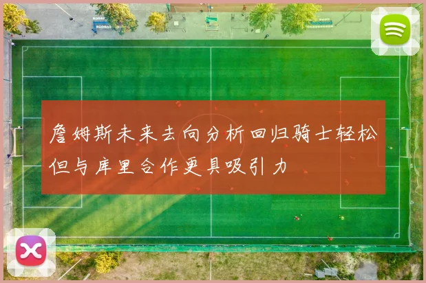 詹姆斯未来去向分析回归骑士轻松但与库里合作更具吸引力